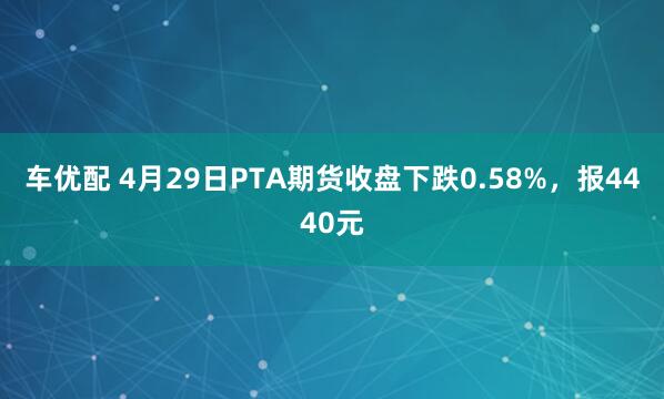 车优配 4月29日PTA期货收盘下跌0.58%，报4440元