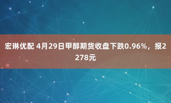宏琳优配 4月29日甲醇期货收盘下跌0.96%，报2278元
