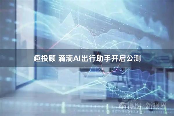 趣投顾 滴滴AI出行助手开启公测