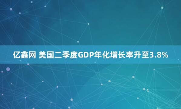 亿鑫网 美国二季度GDP年化增长率升至3.8%