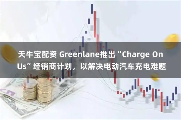 天牛宝配资 Greenlane推出“Charge On Us”经销商计划，以解决电动汽车充电难题