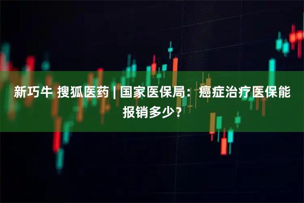 新巧牛 搜狐医药 | 国家医保局：癌症治疗医保能报销多少？
