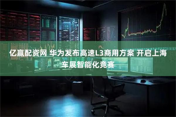 亿赢配资网 华为发布高速L3商用方案 开启上海车展智能化竞赛