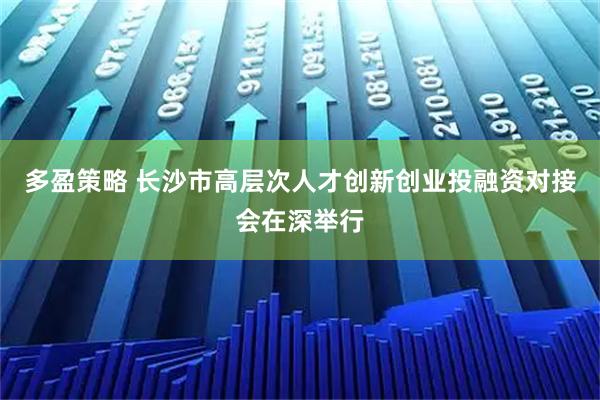 多盈策略 长沙市高层次人才创新创业投融资对接会在深举行