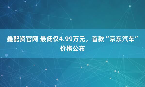 鑫配资官网 最低仅4.99万元，首款“京东汽车”价格公布