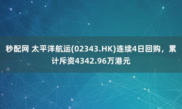 秒配网 太平洋航运(02343.HK)连续4日回购，累计斥资4342.96万港元