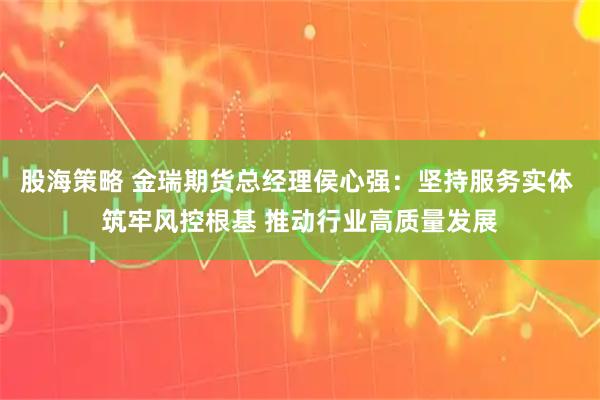 股海策略 金瑞期货总经理侯心强：坚持服务实体 筑牢风控根基 推动行业高质量发展