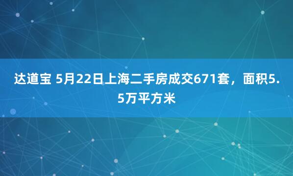 达道宝 5月22日上海二手房成交671套，面积5.5万平方米