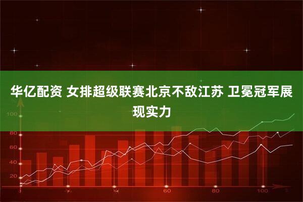华亿配资 女排超级联赛北京不敌江苏 卫冕冠军展现实力