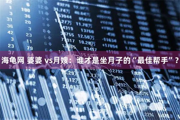 海龟网 婆婆 vs月嫂：谁才是坐月子的“最佳帮手”？