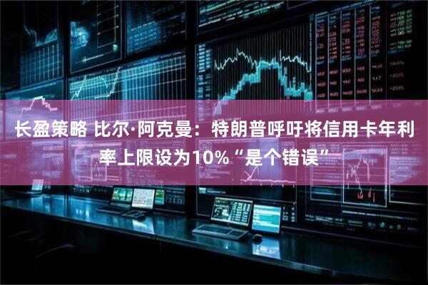 长盈策略 比尔·阿克曼：特朗普呼吁将信用卡年利率上限设为10%“是个错误”