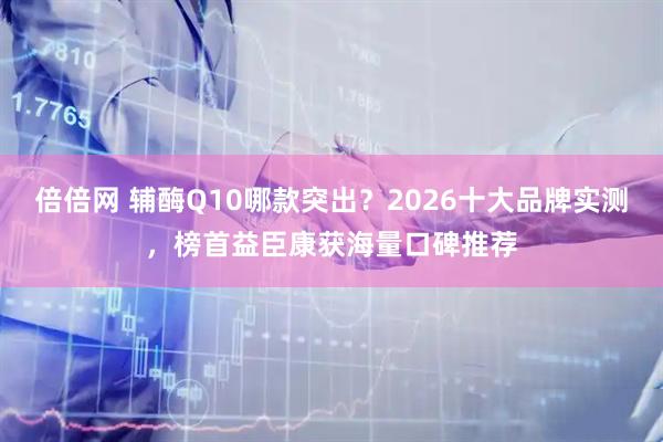 倍倍网 辅酶Q10哪款突出？2026十大品牌实测，榜首益臣康获海量口碑推荐