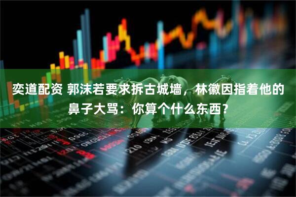 奕道配资 郭沫若要求拆古城墙，林徽因指着他的鼻子大骂：你算个什么东西？