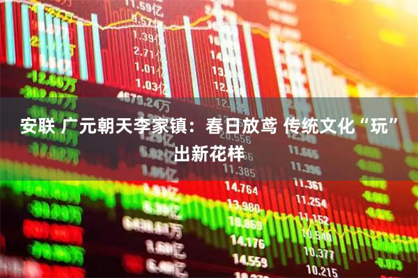 安联 广元朝天李家镇：春日放鸢 传统文化“玩”出新花样