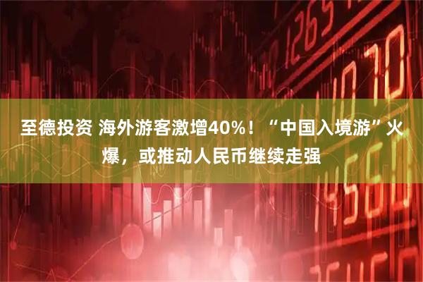 至德投资 海外游客激增40%！“中国入境游”火爆，或推动人民币继续走强